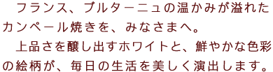 フランス、ブルターニュの温かみが溢れたカンペール焼きを陶器を、みなさまへ。上品さを醸し出すホワイトと、鮮やかな色彩の絵柄が、毎日の生活を美しく演出します。